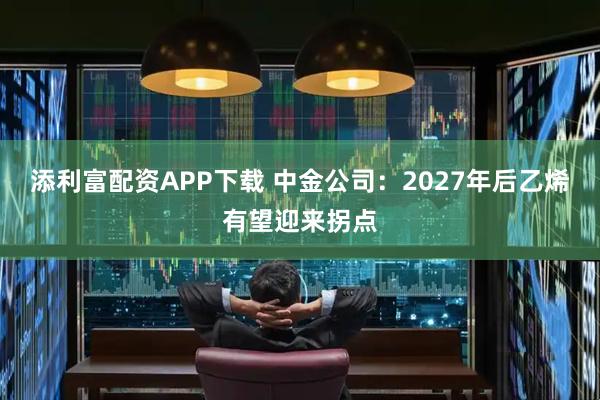 添利富配资APP下载 中金公司:2027年后乙烯有望迎来拐点