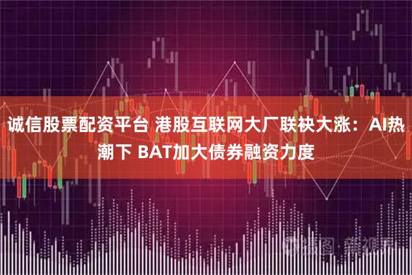 诚信股票配资平台 港股互联网大厂联袂大涨：AI热潮下 BAT加大债券融资力度
