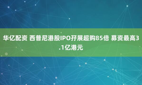 华亿配资 西普尼港股IPO孖展超购85倍 募资最高3.1亿港元