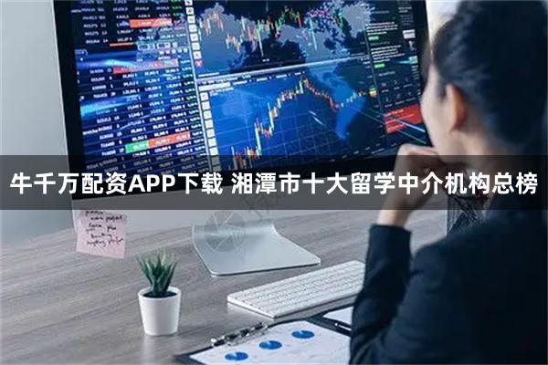 牛千万配资APP下载 湘潭市十大留学中介机构总榜
