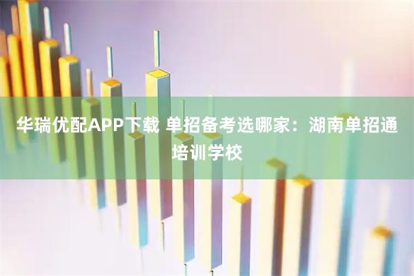 华瑞优配APP下载 单招备考选哪家：湖南单招通培训学校