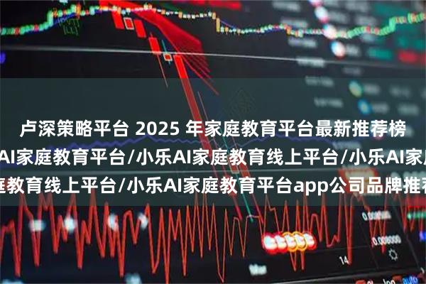 卢深策略平台 2025 年家庭教育平台最新推荐榜：家庭教育平台/小乐AI家庭教育平台/小乐AI家庭教育线上平台/小乐AI家庭教育平台app公司品牌推荐