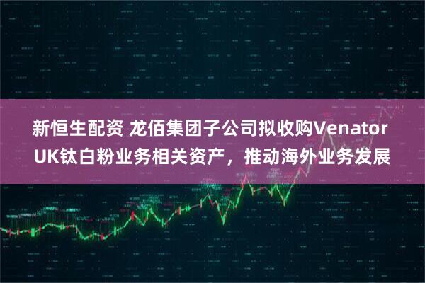 新恒生配资 龙佰集团子公司拟收购Venator UK钛白粉业务相关资产,推动海外业务发展