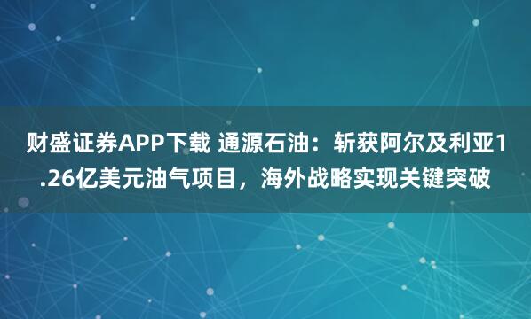 财盛证券APP下载 通源石油:斩获阿尔及利亚1.26亿美元油气项目,海外战略实现关键突破