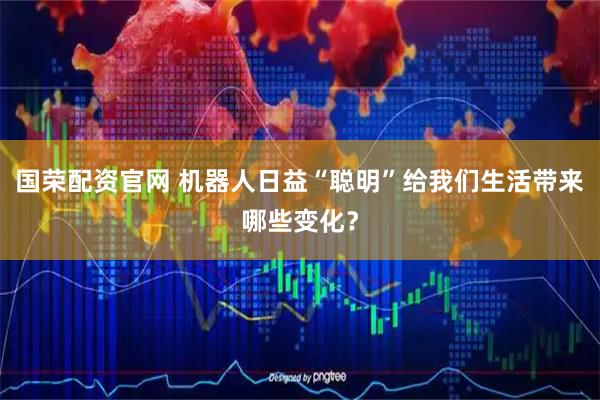 国荣配资官网 机器人日益“聪明”给我们生活带来哪些变化？