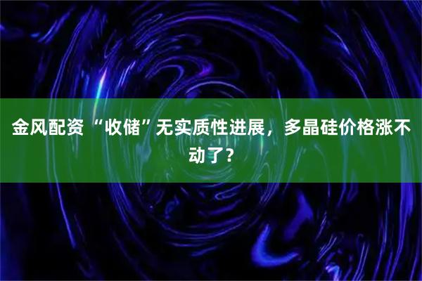 金风配资 “收储”无实质性进展,多晶硅价格涨不动了?