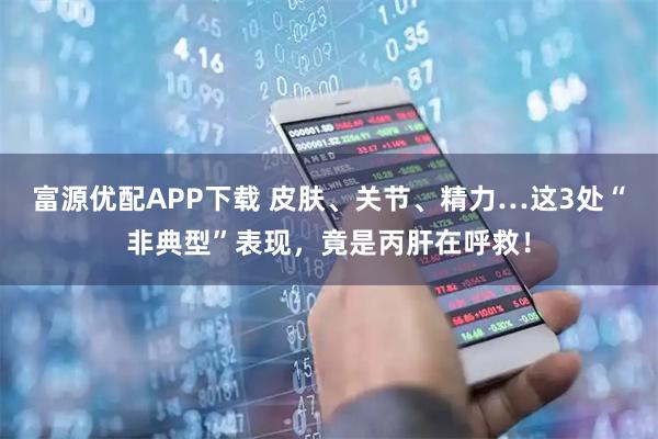 富源优配APP下载 皮肤、关节、精力…这3处“非典型”表现，竟是丙肝在呼救！