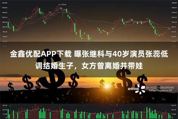 金鑫优配APP下载 曝张继科与40岁演员张蕊低调结婚生子，女方曾离婚并带娃