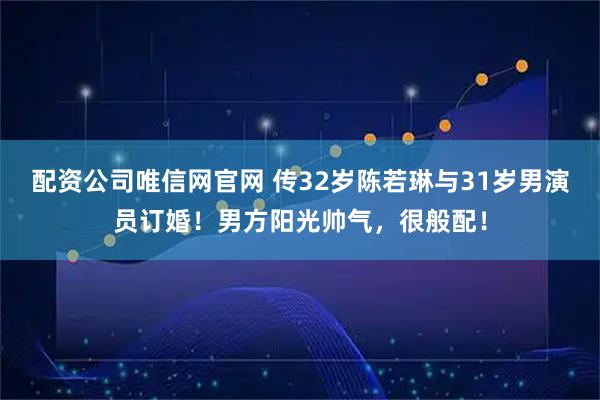 配资公司唯信网官网 传32岁陈若琳与31岁男演员订婚!男方阳光帅气,很般配!