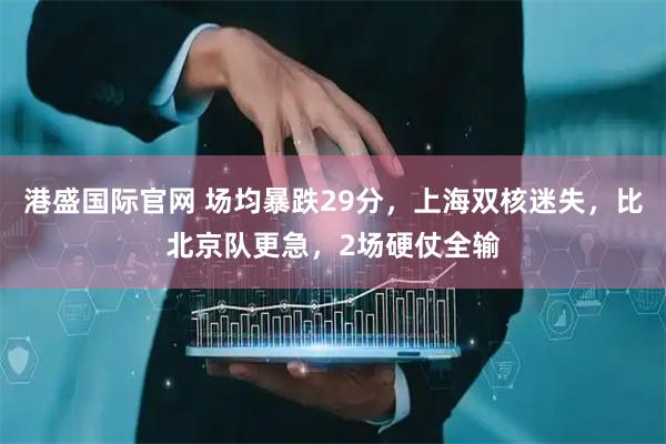 港盛国际官网 场均暴跌29分，上海双核迷失，比北京队更急，2场硬仗全输