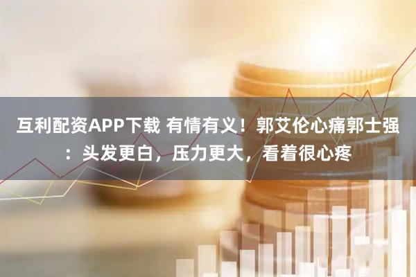 互利配资APP下载 有情有义！郭艾伦心痛郭士强：头发更白，压力更大，看着很心疼