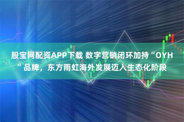 股宝网配资APP下载 数字营销闭环加持“OYH”品牌，东方雨虹海外发展迈入生态化阶段