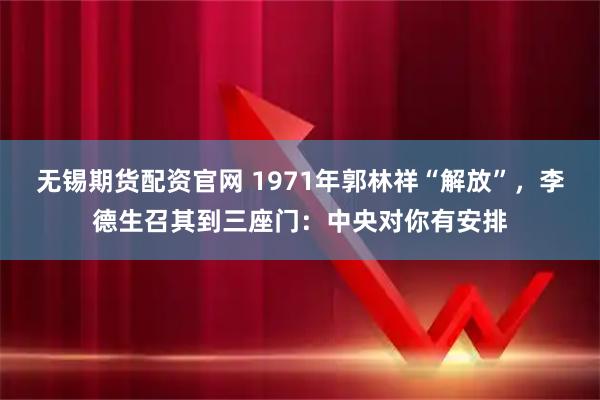 无锡期货配资官网 1971年郭林祥“解放”，李德生召其到三座门：中央对你有安排