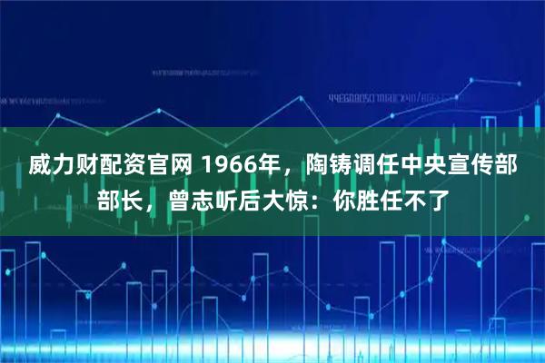 威力财配资官网 1966年，陶铸调任中央宣传部部长，曾志听后大惊：你胜任不了
