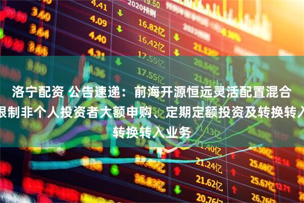 洛宁配资 公告速递：前海开源恒远灵活配置混合基金限制非个人投资者大额申购、定期定额投资及转换转入业务