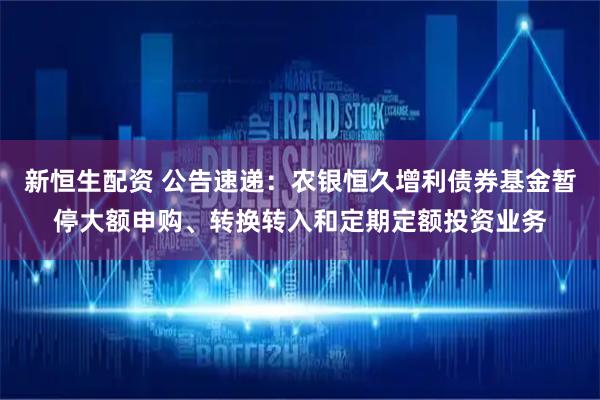 新恒生配资 公告速递：农银恒久增利债券基金暂停大额申购、转换转入和定期定额投资业务