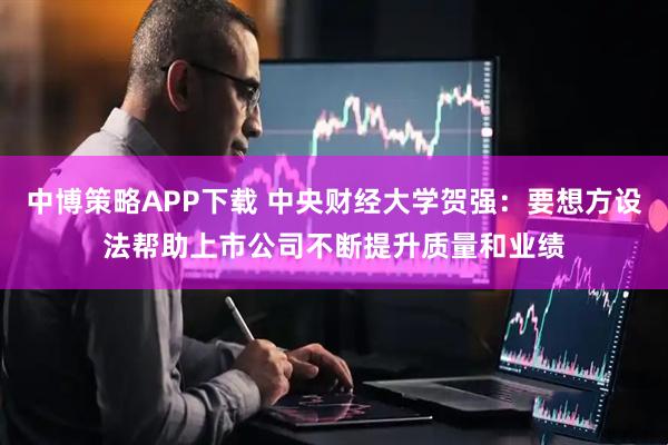 中博策略APP下载 中央财经大学贺强：要想方设法帮助上市公司不断提升质量和业绩