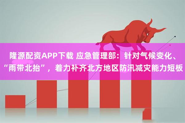 隆源配资APP下载 应急管理部：针对气候变化、“雨带北抬”，着力补齐北方地区防汛减灾能力短板