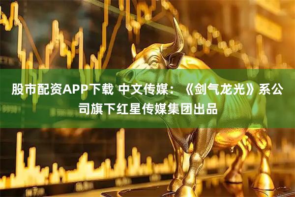 股市配资APP下载 中文传媒：《剑气龙光》系公司旗下红星传媒集团出品