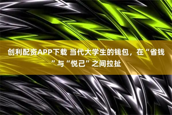 创利配资APP下载 当代大学生的钱包，在“省钱”与“悦己”之间拉扯