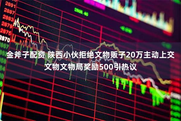 金斧子配资 陕西小伙拒绝文物贩子20万主动上交文物文物局奖励500引热议