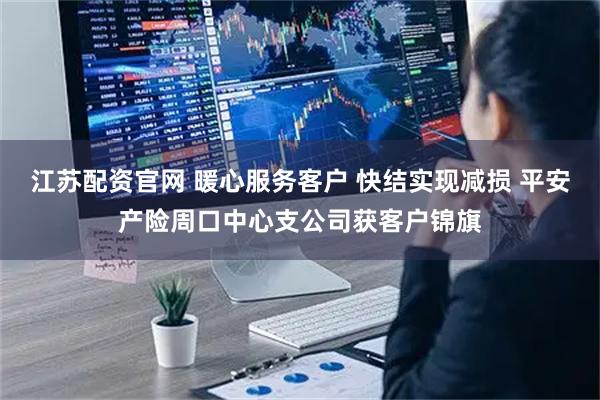 江苏配资官网 暖心服务客户 快结实现减损 平安产险周口中心支公司获客户锦旗