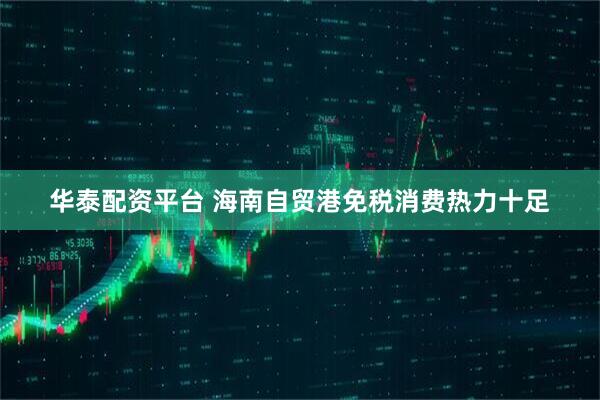 华泰配资平台 海南自贸港免税消费热力十足