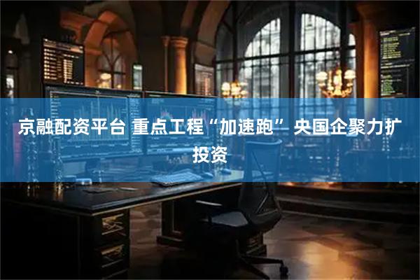 京融配资平台 重点工程“加速跑” 央国企聚力扩投资