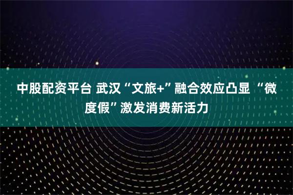 中股配资平台 武汉“文旅+”融合效应凸显 “微度假”激发消费新活力