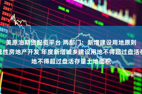 美原油期货配资平台 两部门:新增建设用地原则上不用于经营性房地产开发 年度新增城乡建设用地不得超过盘活存量土地面积
