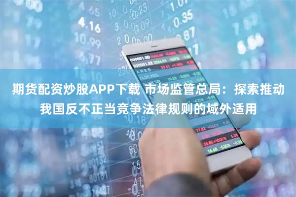 期货配资炒股APP下载 市场监管总局：探索推动我国反不正当竞争法律规则的域外适用