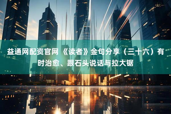 益通网配资官网 《读者》金句分享（三十六）有时治愈、跟石头说话与拉大锯