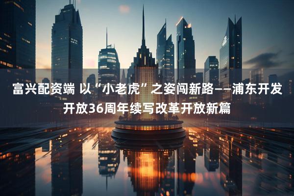 富兴配资端 以“小老虎”之姿闯新路——浦东开发开放36周年续写改革开放新篇