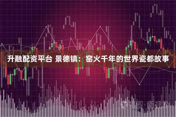 升融配资平台 景德镇：窑火千年的世界瓷都故事
