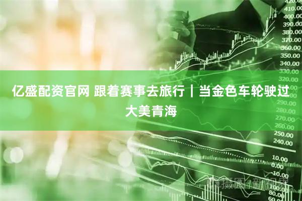 亿盛配资官网 跟着赛事去旅行｜当金色车轮驶过大美青海